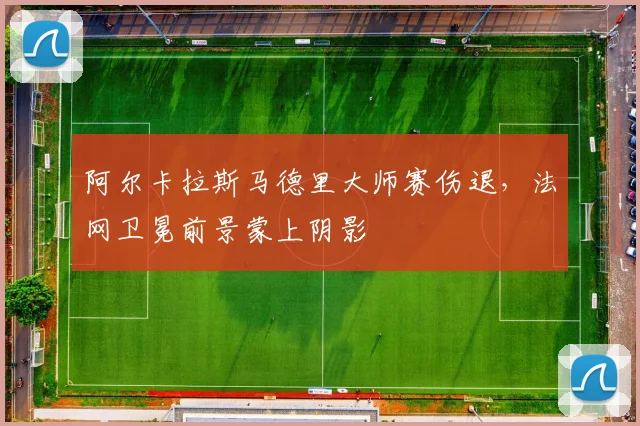 阿尔卡拉斯马德里大师赛伤退，法网卫冕前景蒙上阴影