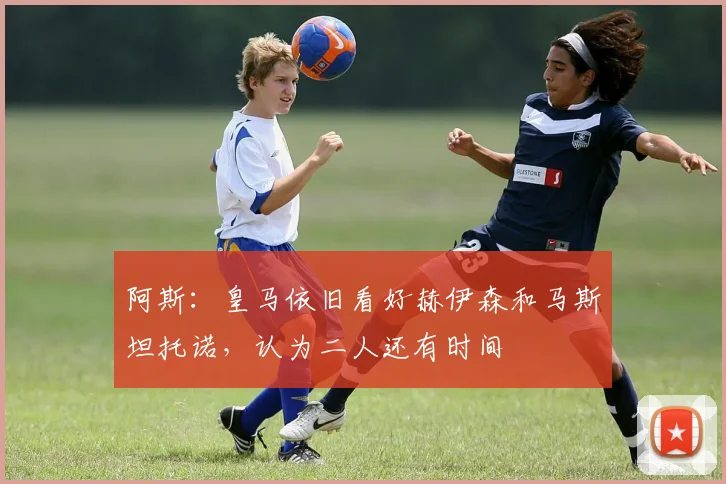 阿斯：皇马依旧看好赫伊森和马斯坦托诺，认为二人还有时间