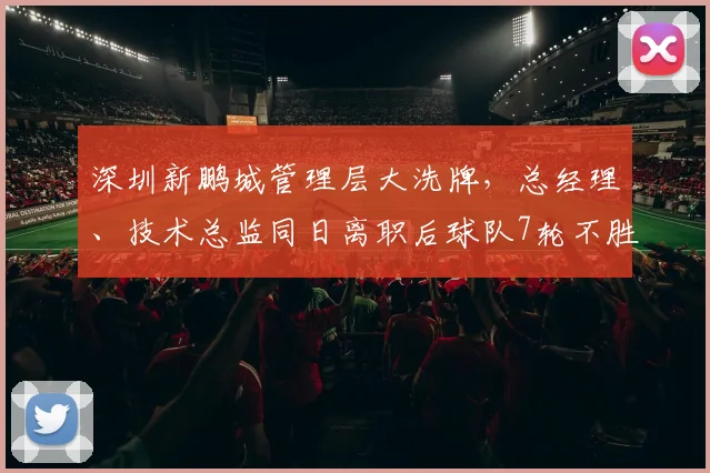 深圳新鹏城管理层大洗牌，总经理、技术总监同日离职后球队7轮不胜