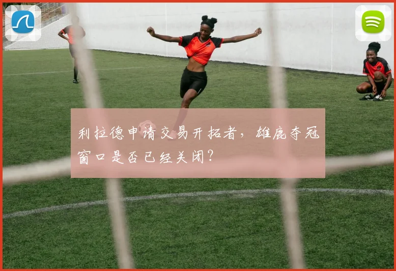 利拉德申请交易开拓者，雄鹿夺冠窗口是否已经关闭？